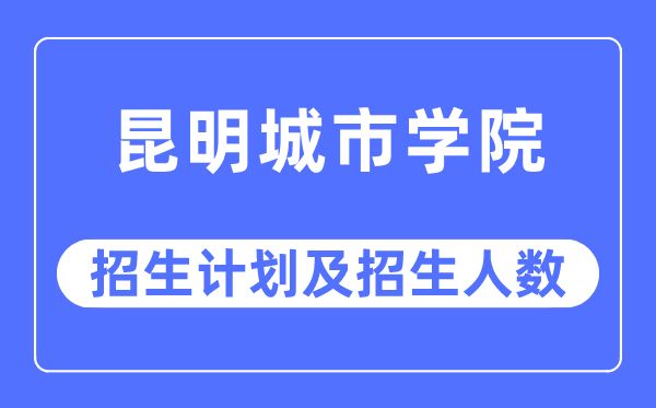 2023年昆明城市学院各省招生计划及各专业招生人数是多少