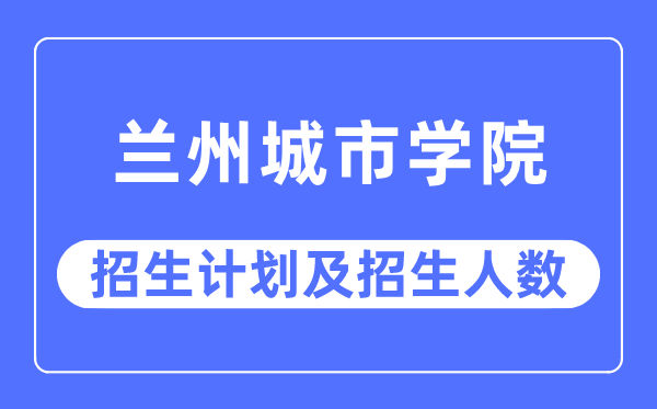 2023年兰州城市学院各省招生计划及各专业招生人数是多少