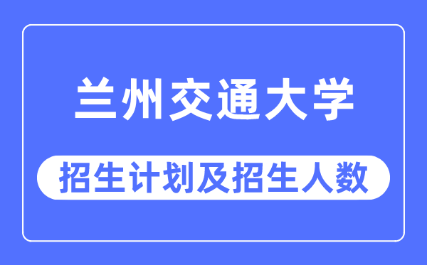 2023年兰州交通大学各省招生计划及各专业招生人数是多少