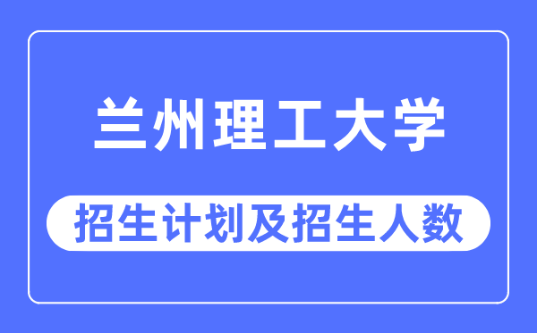 2023年兰州理工大学各省招生计划及各专业招生人数是多少