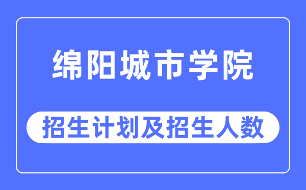 2023年绵阳城市学院各省招生计划及各专业招生人数是多少