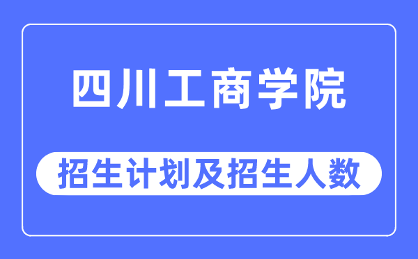 2023年四川工商学院各省招生计划及各专业招生人数是多少