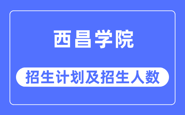 2023年西昌学院各省招生计划及各专业招生人数是多少