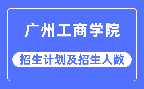 2023年广州工商学院各省招生计划及各专业招生人数是多少