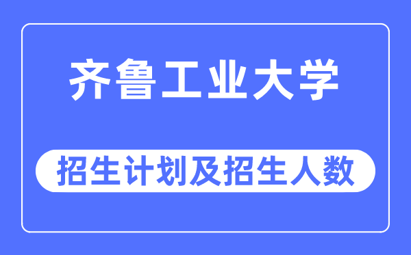 2023年齐鲁工业大学各省招生计划及各专业招生人数是多少