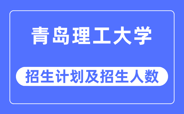 2023年青岛理工大学各省招生计划及各专业招生人数是多少