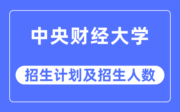 2023年中央财经大学各省招生计划及各专业招生人数是多少