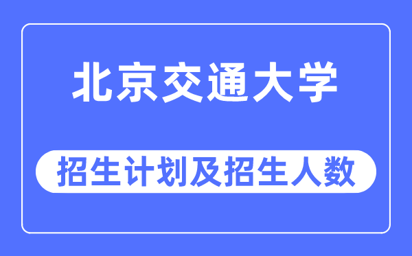 2023年北京交通大学各省招生计划及各专业招生人数是多少