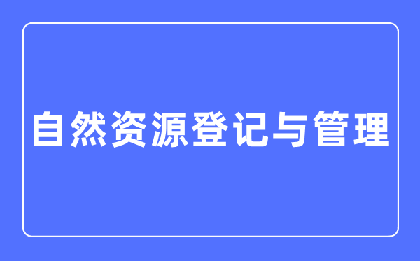 自然资源登记与管理专业主要学什么,自然资源登记与管理专业的就业方向和前景分析