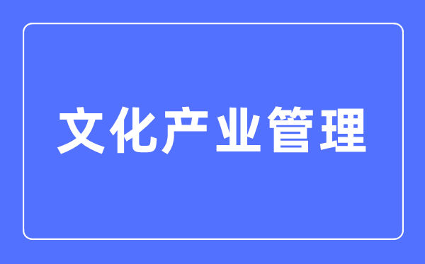 文化产业管理专业主要学什么,文化产业管理专业的就业方向和前景分析