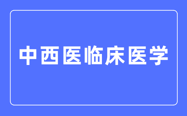 中西医临床医学专业主要学什么,中西医临床医学专业的就业方向和前景分析