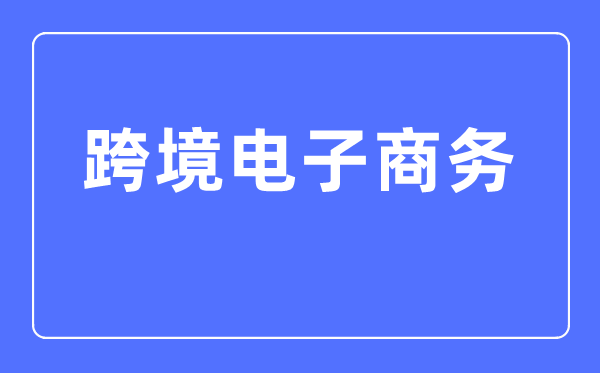 跨境电子商务专业主要学什么,跨境电子商务专业的就业方向和前景分析