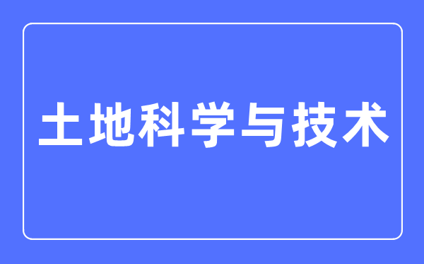 土地科学与技术专业主要学什么,土地科学与技术专业的就业方向和前景分析