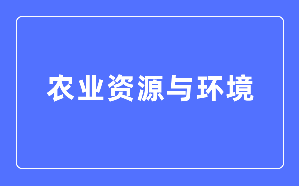 农业资源与环境专业主要学什么,农业资源与环境专业的就业方向和前景分析