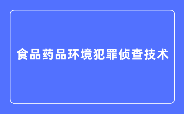 食品药品环境犯罪侦查技术专业主要学什么,食品药品环境犯罪侦查技术专业的就业方向和前景分析