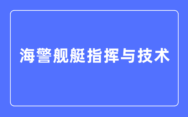 海警舰艇指挥与技术专业主要学什么,海警舰艇指挥与技术专业的就业方向和前景分析