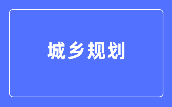 城乡规划专业主要学什么,城乡规划专业的就业方向和前景分析