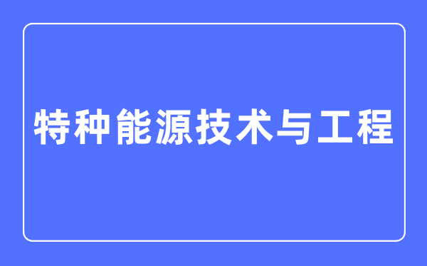 特种能源技术与工程专业主要学什么,特种能源技术与工程专业的就业方向和前景分析