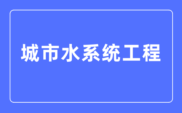 城市水系统工程专业主要学什么,城市水系统工程专业的就业方向和前景分析