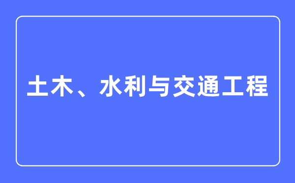 土木、水利与交通工程专业主要学什么,土木、水利与交通工程专业的就业方向和前景分析