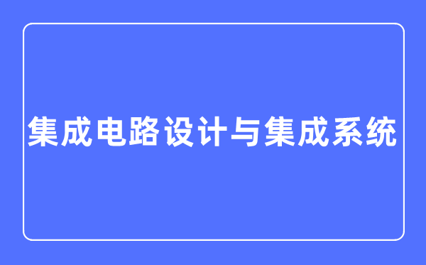 集成电路设计与集成系统专业主要学什么,集成电路设计与集成系统专业的就业方向和前景分析