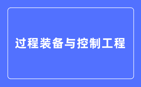 过程装备与控制工程专业主要学什么,过程装备与控制工程专业的就业方向和前景分析