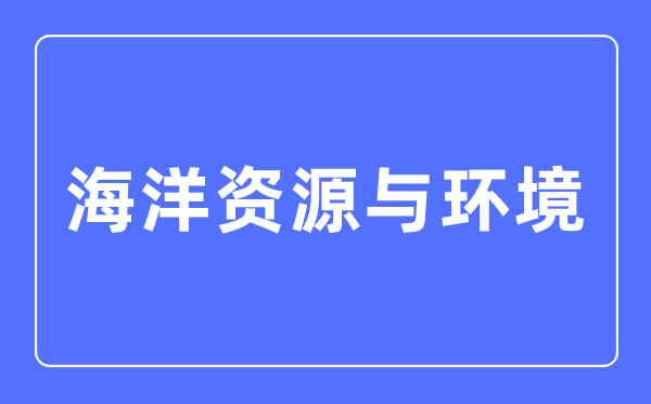 海洋资源与环境专业主要学什么,海洋资源与环境专业的就业方向和前景分析