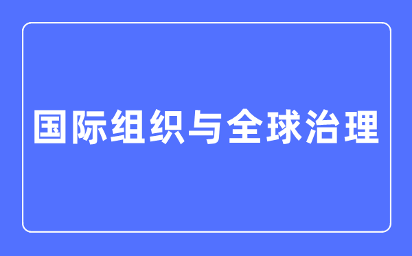 国际组织与全球治理专业主要学什么,国际组织与全球治理专业的就业方向和前景分析