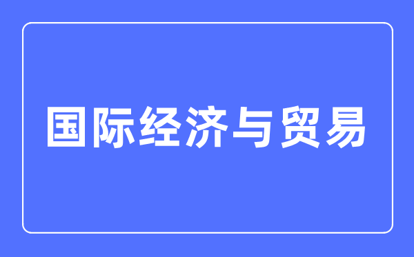 国际经济与贸易专业主要学什么,国际经济与贸易专业的就业方向和前景分析