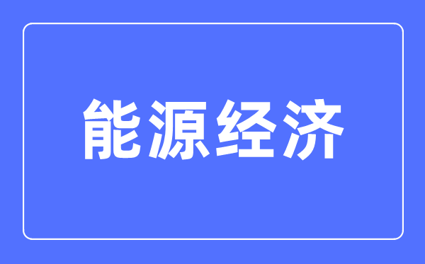 能源经济专业主要学什么,能源经济专业的就业方向和前景分析