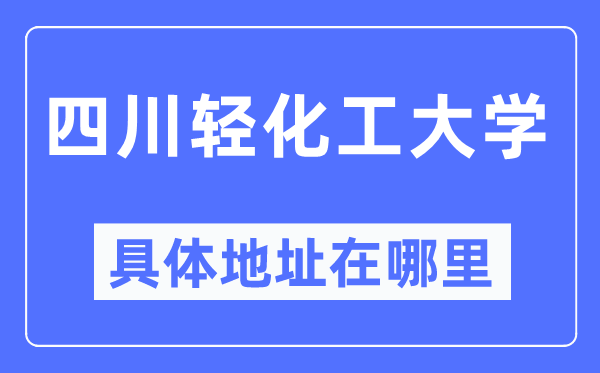 四川轻化工大学具体地址在哪里,在哪个城市，哪个区？