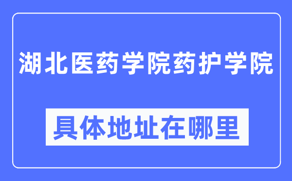 湖北医药学院药护学院具体地址在哪里,在哪个城市，哪个区？