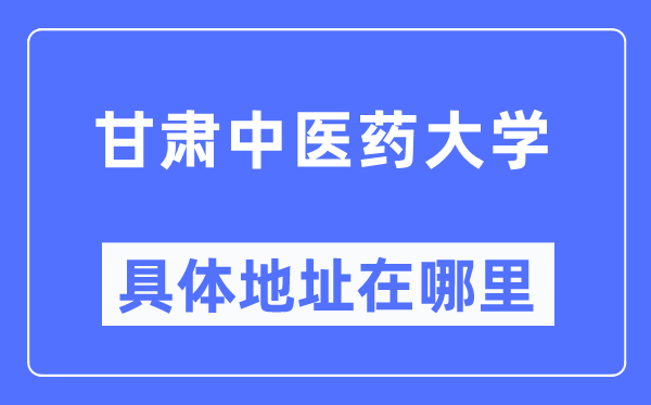 甘肃中医药大学具体地址在哪里,在哪个城市，哪个区？