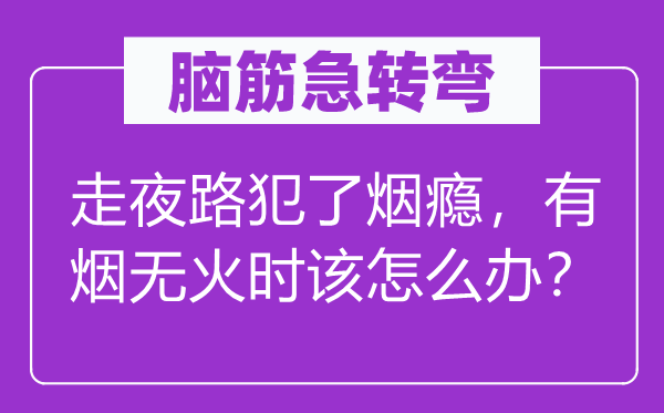 脑筋急转弯：走夜路犯了烟瘾，有烟无火时该怎么办？