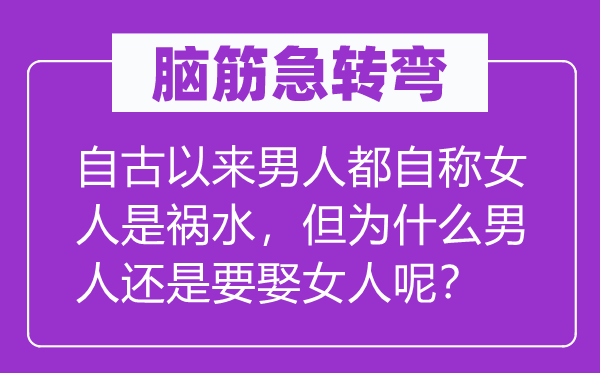 脑筋急转弯：自古以来男人都自称女人是祸水，但为什么男人还是要娶女人呢？