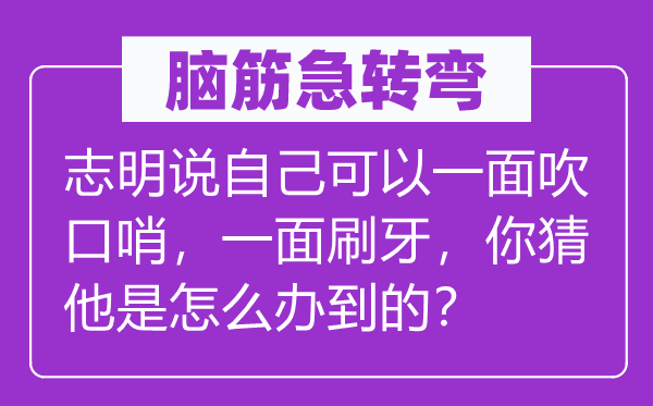 脑筋急转弯：志明说自己可以一面吹口哨，一面刷牙，你猜他是怎么办到的？