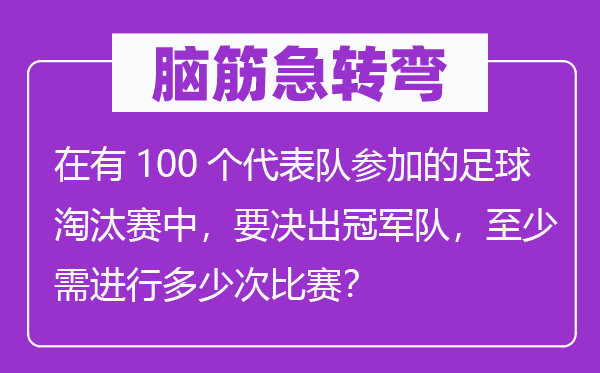 脑筋急转弯：在有100个代表队参加的足球淘汰赛中，要决出冠军队，至少需进行多少次比赛？