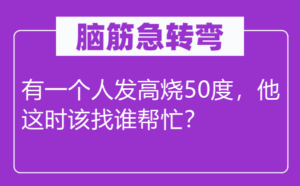 脑筋急转弯：有一个人发高烧50度，他这时该找谁帮忙？