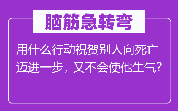 脑筋急转弯：用什么行动祝贺别人向死亡迈进一步，又不会使他生气？