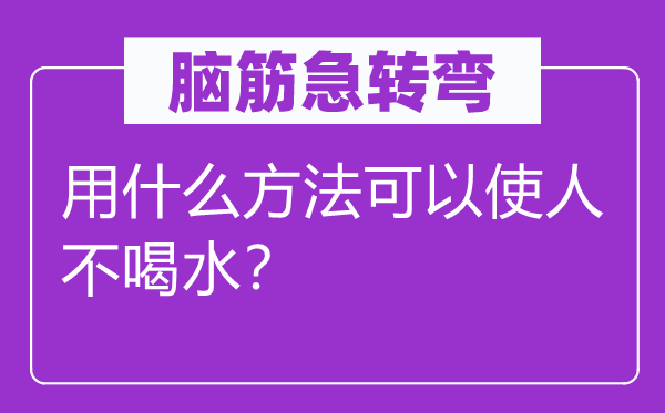 脑筋急转弯：用什么方法可以使人不喝水？