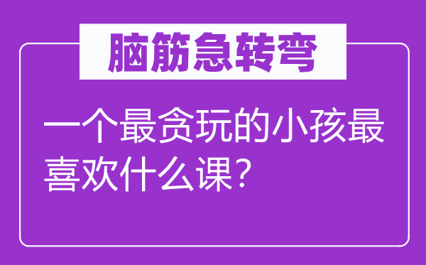 脑筋急转弯：一个最贪玩的小孩最喜欢什么课？