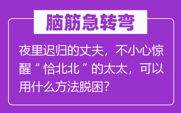 脑筋急转弯：夜里迟归的丈夫，不小心惊醒“恰北北”的太太，可以用什么方法脱困？