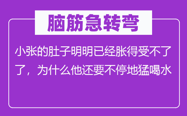 脑筋急转弯：小张的肚子明明已经胀得受不了了，为什么他还要不停地猛喝水