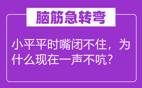 脑筋急转弯：小平平时嘴闭不住，为什么现在一声不吭？