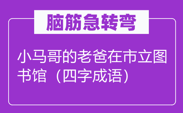 脑筋急转弯：小马哥的老爸在市立图书馆（四字成语）