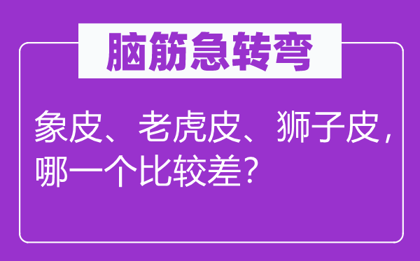 脑筋急转弯：象皮、老虎皮、狮子皮，哪一个比较差？