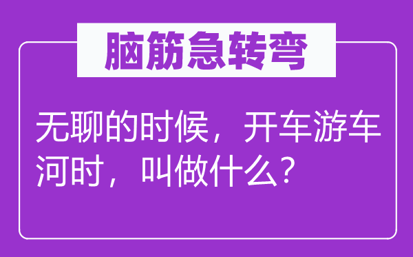 脑筋急转弯：无聊的时候，开车游车河时，叫做什么？