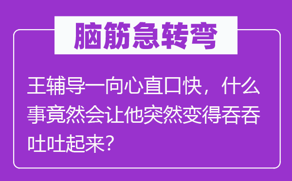 脑筋急转弯：王辅导一向心直口快，什么事竟然会让他突然变得吞吞吐吐起来？