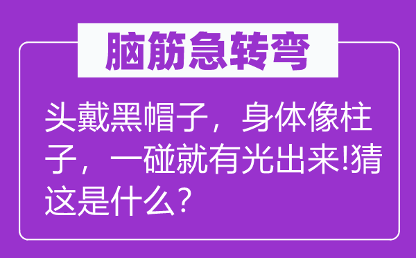 脑筋急转弯：头戴黑帽子，身体像柱子，一碰就有光出来!猜这是什么？