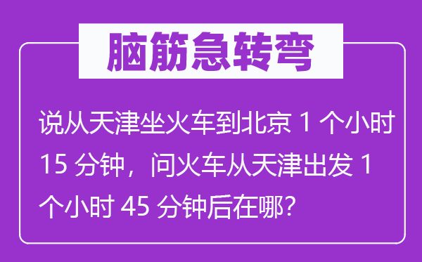 脑筋急转弯：说从天津坐火车到北京1个小时15分钟，问火车从天津出发1个小时45分钟后在哪？